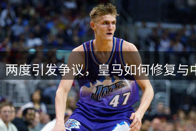 两度引发争议，皇马如何修复与中国球迷的关系